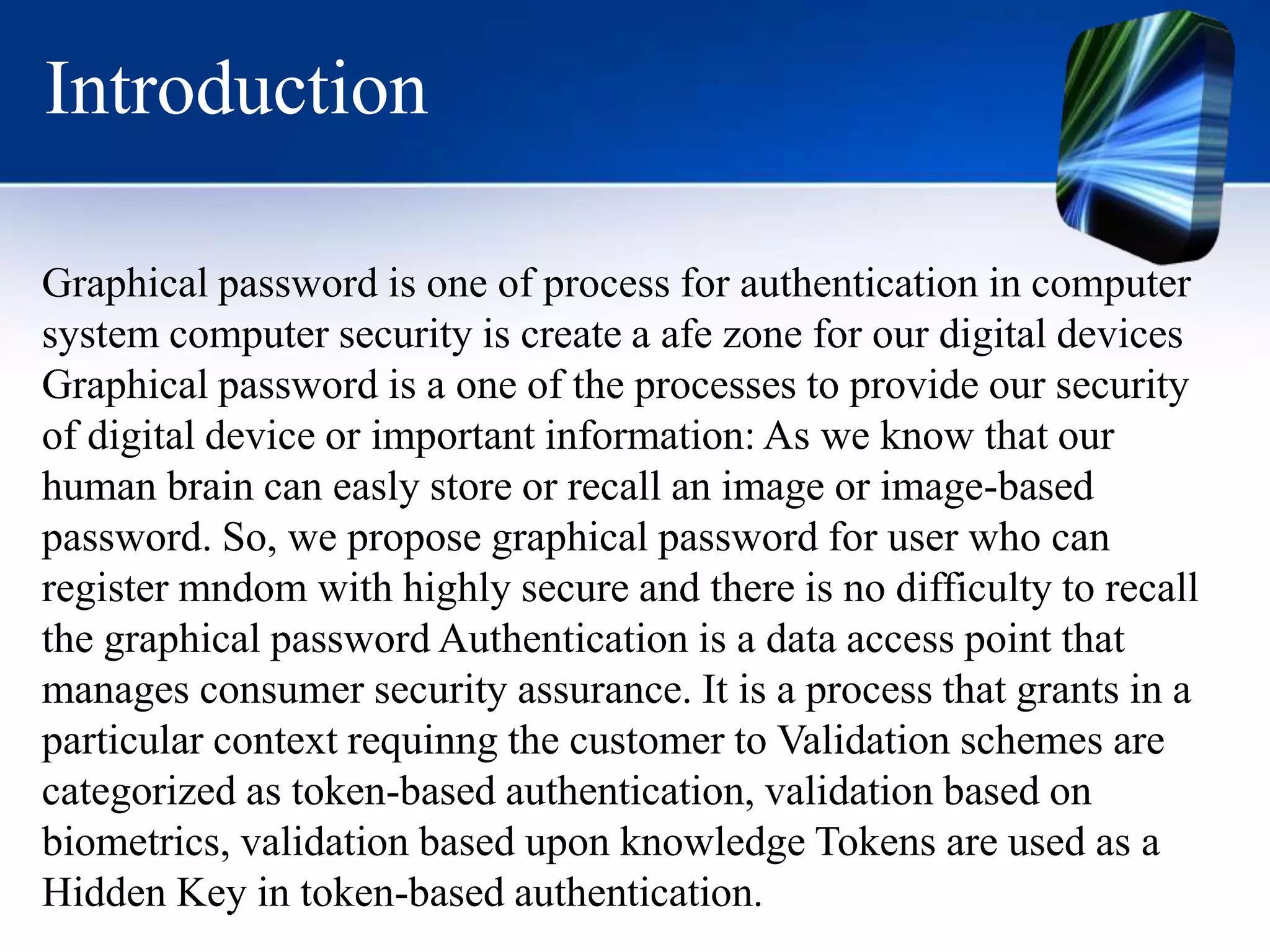 Introduction
Graphical password is one of process for authentication in computer
system computer security is create a afe zone for our digital devices
Graphical password is a one of the processes to provide our security
of digital device or important information: As we know that our
human brain can easly store or recall an image or image-based
password. So, we propose graphical password for user who can
register mndom with highly secure and there is no difficulty to recall
the graphical password Authentication is a data access point that
manages consumer security assurance. It is a process that grants in a
particular context requinng the customer to Validation schemes are
categorized as token-based authentication, validation based on
biometrics, validation based upon knowledge Tokens are used as a
Hidden Key in token-based authentication.
 
