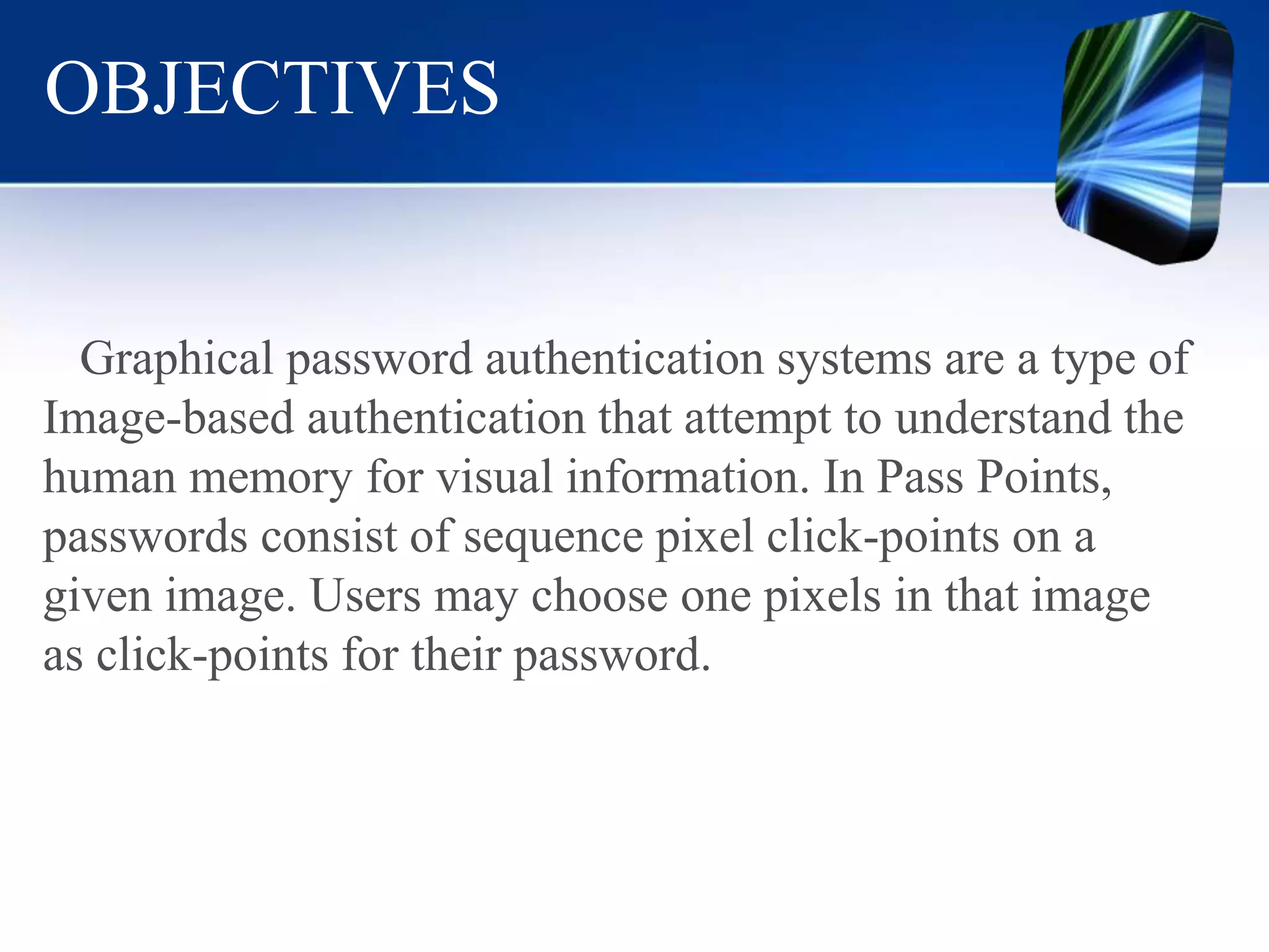 OBJECTIVES
Graphical password authentication systems are a type of
Image-based authentication that attempt to understand the
human memory for visual information. In Pass Points,
passwords consist of sequence pixel click-points on a
given image. Users may choose one pixels in that image
as click-points for their password.
 