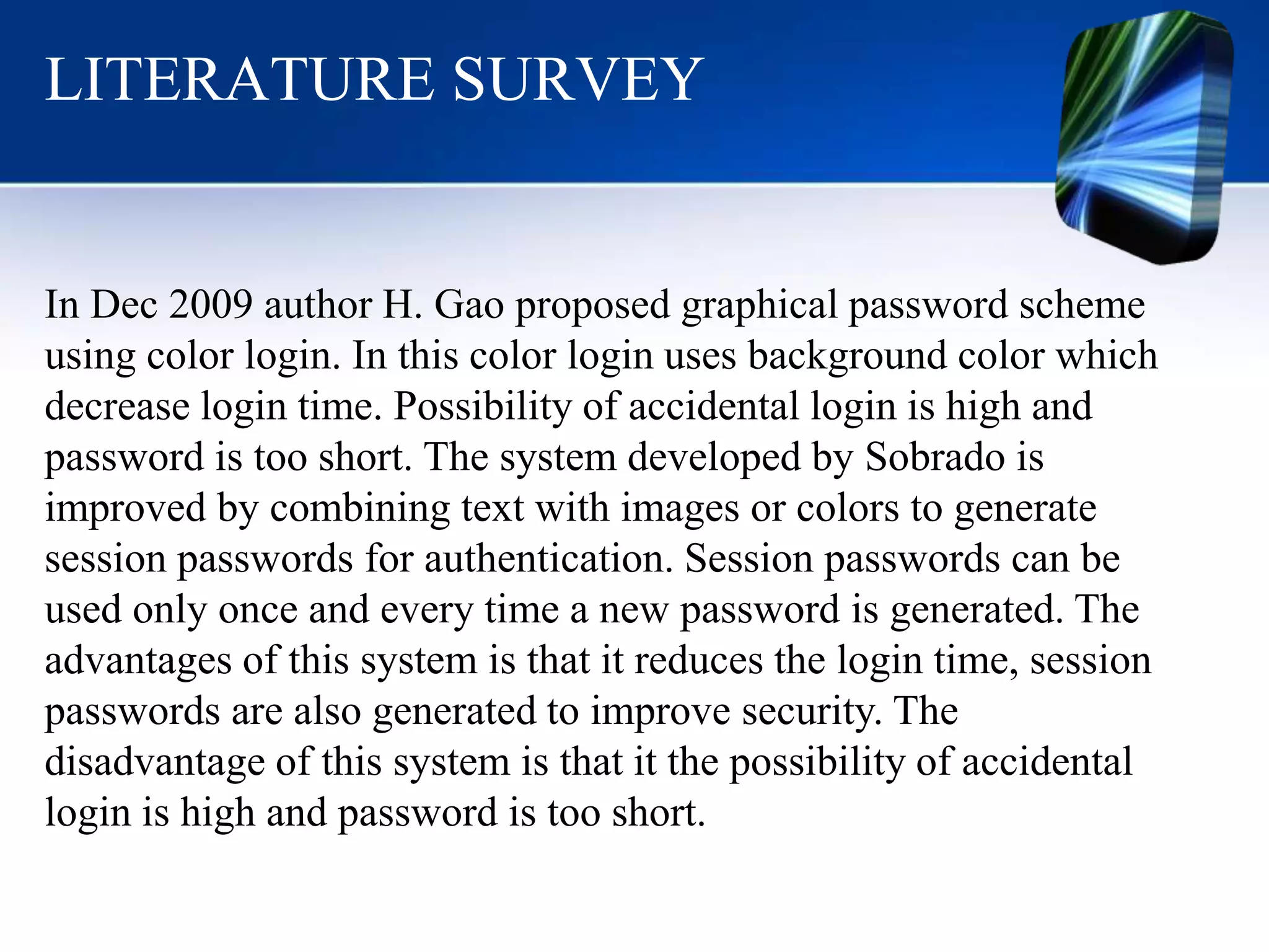LITERATURE SURVEY
In Dec 2009 author H. Gao proposed graphical password scheme
using color login. In this color login uses background color which
decrease login time. Possibility of accidental login is high and
password is too short. The system developed by Sobrado is
improved by combining text with images or colors to generate
session passwords for authentication. Session passwords can be
used only once and every time a new password is generated. The
advantages of this system is that it reduces the login time, session
passwords are also generated to improve security. The
disadvantage of this system is that it the possibility of accidental
login is high and password is too short.
 