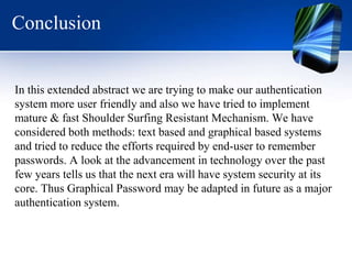 Conclusion
In this extended abstract we are trying to make our authentication
system more user friendly and also we have tried to implement
mature & fast Shoulder Surfing Resistant Mechanism. We have
considered both methods: text based and graphical based systems
and tried to reduce the efforts required by end-user to remember
passwords. A look at the advancement in technology over the past
few years tells us that the next era will have system security at its
core. Thus Graphical Password may be adapted in future as a major
authentication system.
 