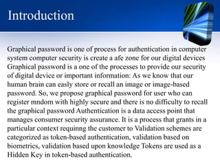 Introduction
Graphical password is one of process for authentication in computer
system computer security is create a afe zone for our digital devices
Graphical password is a one of the processes to provide our security
of digital device or important information: As we know that our
human brain can easly store or recall an image or image-based
password. So, we propose graphical password for user who can
register mndom with highly secure and there is no difficulty to recall
the graphical password Authentication is a data access point that
manages consumer security assurance. It is a process that grants in a
particular context requinng the customer to Validation schemes are
categorized as token-based authentication, validation based on
biometrics, validation based upon knowledge Tokens are used as a
Hidden Key in token-based authentication.
 