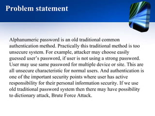 Problem statement
Alphanumeric password is an old traditional common
authentication method. Practically this traditional method is too
unsecure system. For example, attacker may choose easily
guessed user’s password, if user is not using a strong password.
User may use same password for multiple device or site. This are
all unsecure characteristic for normal users. And authentication is
one of the important security points where user has active
responsibility for their personal information security. If we use
old traditional password system then there may have possibility
to dictionary attack, Brute Force Attack.
 
