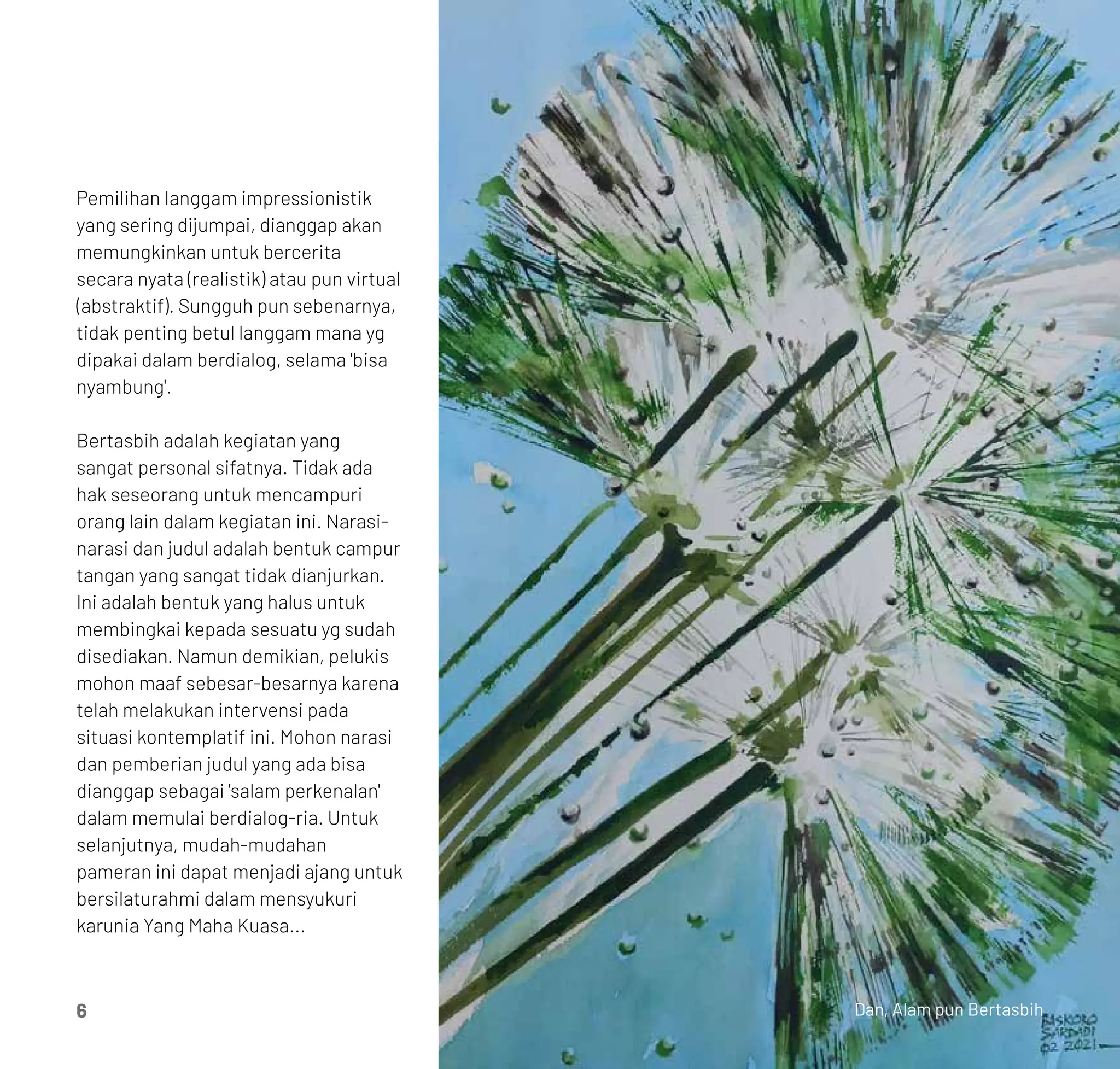 Pemilihan Ianggam impressionistik
yang sering dijumpai, dianggap akan
memungkinkan untuk bercerita
secara nyata (realistik) atau pun virtual
(abstraktif). Sungguh pun sebenarnya,
tidak penting betul langgam mana yg
dipakai dalam berdialog, selama 'bisa
nyambung'.
Bertasbih adalah kegiatan yang
sangat personal sifatnya. Tidak ada
hak seseorang untuk mencampuri
orang lain dalam kegiatan ini. Narasi-
narasi dan judul adalah bentuk campur
tangan yang sangat tidak dianjurkan.
Ini adalah bentuk yang halus untuk
membingkai kepada sesuatu yg sudah
disediakan. Namun demikian, pelukis
mohon maaf sebesar-besarnya karena
telah melakukan intervensi pada
situasi kontemplatif ini. Mohon narasi
dan pemberian judul yang ada bisa
dianggap sebagai 'salam perkenalan'
dalam memulai berdialog-ria. Untuk
selanjutnya, mudah-mudahan
pameran ini dapat menjadi ajang untuk
bersilaturahmi dalam mensyukuri
karunia Yang Maha Kuasa...
6 Dan, Alam pun Bertasbih
 