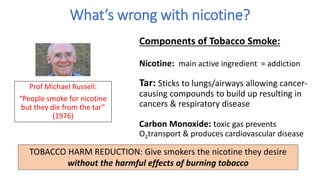 What’s wrong with nicotine?
Prof Michael Russell:
“People smoke for nicotine
but they die from the tar”
(1976)
Components of Tobacco Smoke:
Nicotine: main active ingredient = addiction
Tar: Sticks to lungs/airways allowing cancer-
causing compounds to build up resulting in
cancers & respiratory disease
Carbon Monoxide: toxic gas prevents
O2transport & produces cardiovascular disease
TOBACCO HARM REDUCTION: Give smokers the nicotine they desire
without the harmful effects of burning tobacco
 