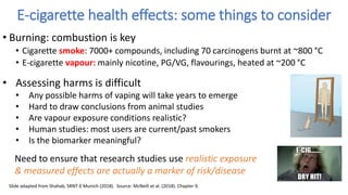 • Burning: combustion is key
• Cigarette smoke: 7000+ compounds, including 70 carcinogens burnt at ~800 °C
• E-cigarette vapour: mainly nicotine, PG/VG, flavourings, heated at ~200 °C
E-cigarette health effects: some things to consider
Need to ensure that research studies use realistic exposure
& measured effects are actually a marker of risk/disease
• Assessing harms is difficult
• Any possible harms of vaping will take years to emerge
• Hard to draw conclusions from animal studies
• Are vapour exposure conditions realistic?
• Human studies: most users are current/past smokers
• Is the biomarker meaningful?
Slide adapted from Shahab, SRNT-E Munich (2018). Source: McNeill et al. (2018). Chapter 9.
 