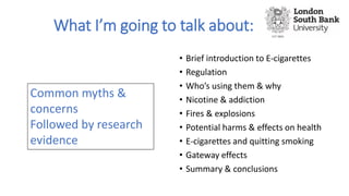 What I’m going to talk about:
• Brief introduction to E-cigarettes
• Regulation
• Who’s using them & why
• Nicotine & addiction
• Fires & explosions
• Potential harms & effects on health
• E-cigarettes and quitting smoking
• Gateway effects
• Summary & conclusions
Common myths &
concerns
Followed by research
evidence
 