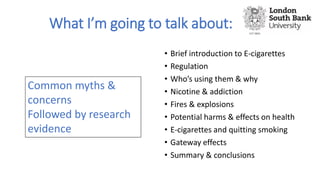 What I’m going to talk about:
• Brief introduction to E-cigarettes
• Regulation
• Who’s using them & why
• Nicotine & addi...