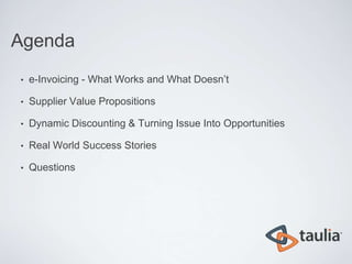 Agenda
•   e-Invoicing - What Works and What Doesn’t

•   Supplier Value Propositions

•   Dynamic Discounting & Turning Issue Into Opportunities

•   Real World Success Stories

•   Questions
 