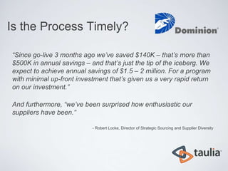 Is the Process Timely?

“Since go-live 3 months ago we’ve saved $140K – that’s more than
$500K in annual savings – and that’s just the tip of the iceberg. We
expect to achieve annual savings of $1.5 – 2 million. For a program
with minimal up-front investment that’s given us a very rapid return
on our investment.”

And furthermore, “we’ve been surprised how enthusiastic our
suppliers have been.”

                           - Robert Locke, Director of Strategic Sourcing and Supplier Diversity
 