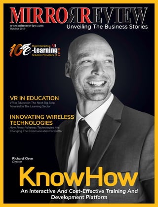 www.mirrorreview.com
October 2019
INNOVATING WIRELESS
TECHNOLOGIES
How Finest Wireless Technologies Are
Changing The Communication For Better
KnowHowAn Interactive And Cost-Effective Training And
Development Platform
VR In Education The Next Big Step
Forward In The Learning Sector
VR IN EDUCATION
Most Interactive
-LearningSolution Providers of
2019
THE
Richard Kleyn
Director
 