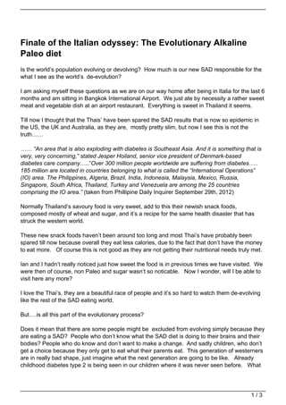 Finale of the Italian odyssey: The Evolutionary Alkaline
Paleo diet
Is the world’s population evolving or devolving? How much is our new SAD responsible for the
what I see as the world’s de-evolution?

I am asking myself these questions as we are on our way home after being in Italia for the last 6
months and am sitting in Bangkok International Airport. We just ate by necessity a rather sweet
meat and vegetable dish at an airport restaurant. Everything is sweet in Thailand it seems.

Till now I thought that the Thais’ have been spared the SAD results that is now so epidemic in
the US, the UK and Australia, as they are, mostly pretty slim, but now I see this is not the
truth……

…… “An area that is also exploding with diabetes is Southeast Asia. And it is something that is
very, very concerning,” stated Jesper Hoiland, senior vice president of Denmark-based
diabetes care company…..”Over 300 million people worldwide are suffering from diabetes…..
185 million are located in countries belonging to what is called the “International Operations”
(IO) area. The Philippines, Algeria, Brazil, India, Indonesia, Malaysia, Mexico, Russia,
Singapore, South Africa, Thailand, Turkey and Venezuela are among the 25 countries
comprising the IO area.” (taken from Phillipine Daily Inquirer September 29th, 2012)

Normally Thailand’s savoury food is very sweet, add to this their newish snack foods,
composed mostly of wheat and sugar, and it’s a recipe for the same health disaster that has
struck the western world.

These new snack foods haven’t been around too long and most Thai’s have probably been
spared till now because overall they eat less calories, due to the fact that don’t have the money
to eat more. Of course this is not good as they are not getting their nutritional needs truly met.

Ian and I hadn’t really noticed just how sweet the food is in previous times we have visited. We
were then of course, non Paleo and sugar wasn’t so noticable. Now I wonder, will I be able to
visit here any more?

I love the Thai’s, they are a beautiful race of people and it’s so hard to watch them de-evolving
like the rest of the SAD eating world.

But….is all this part of the evolutionary process?

Does it mean that there are some people might be excluded from evolving simply because they
are eating a SAD? People who don’t know what the SAD diet is doing to their brains and their
bodies? People who do know and don’t want to make a change. And sadly children, who don’t
get a choice because they only get to eat what their parents eat. This generation of westerners
are in really bad shape, just imagine what the next generation are going to be like. Already
childhood diabetes type 2 is being seen in our children where it was never seen before. What




                                                                                             1/3
 