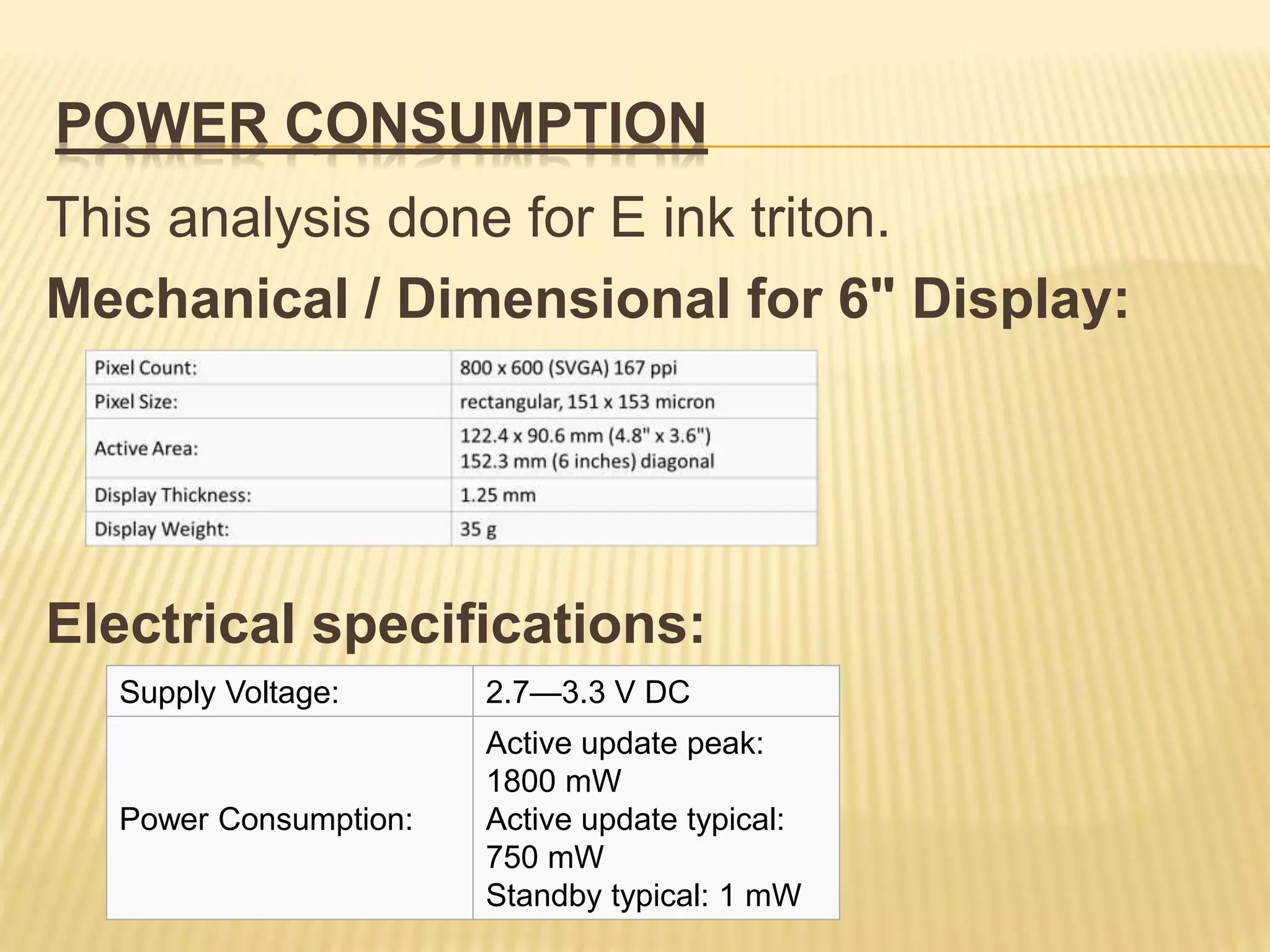 POWER CONSUMPTION
This analysis done for E ink triton.
Mechanical / Dimensional for 6" Display:
Electrical specifications:
Supply Voltage: 2.7—3.3 V DC
Power Consumption:
Active update peak:
1800 mW
Active update typical:
750 mW
Standby typical: 1 mW
 