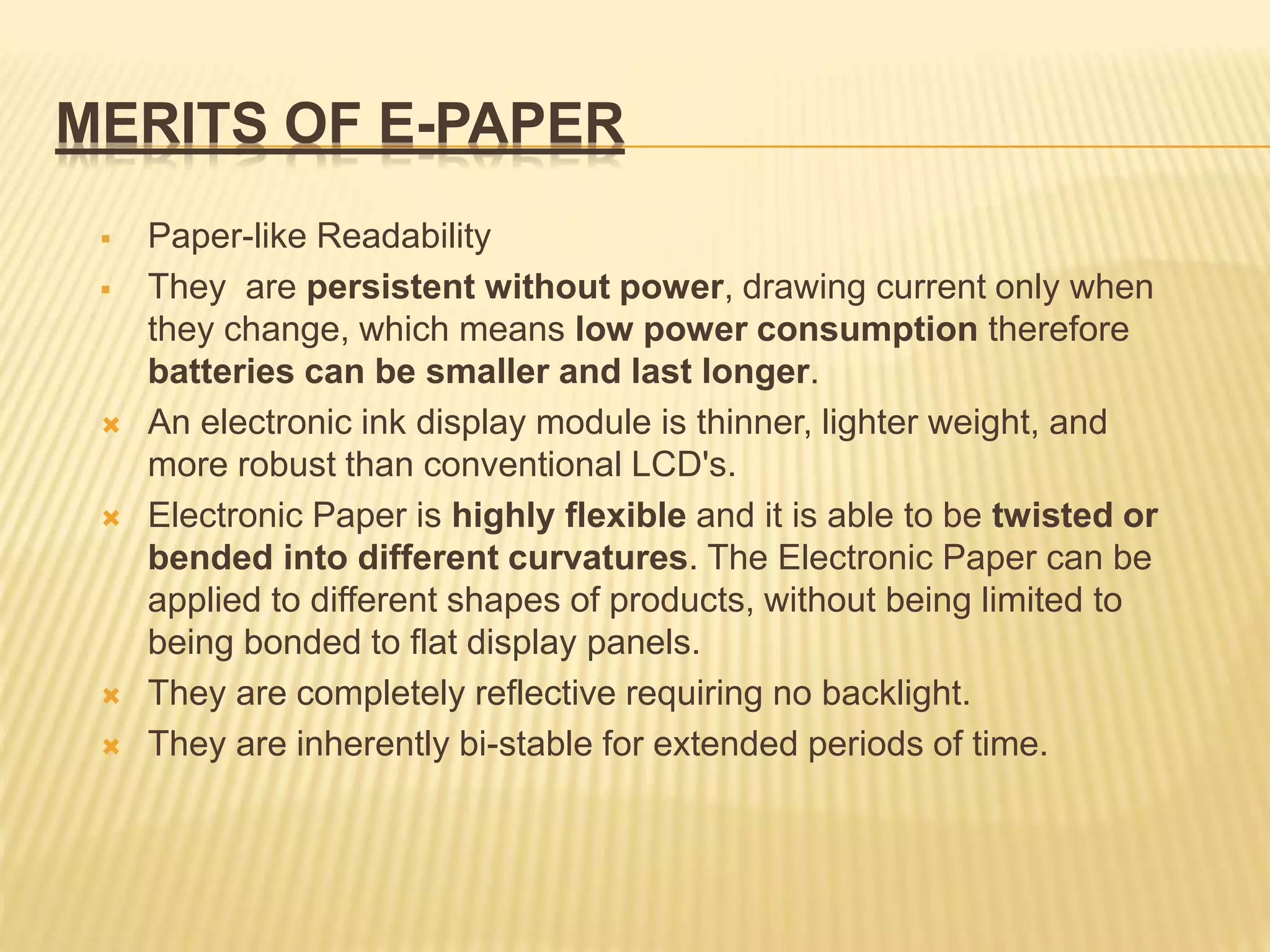 MERITS OF E-PAPER
 Paper-like Readability
 They are persistent without power, drawing current only when
they change, which means low power consumption therefore
batteries can be smaller and last longer.
 An electronic ink display module is thinner, lighter weight, and
more robust than conventional LCD's.
 Electronic Paper is highly flexible and it is able to be twisted or
bended into different curvatures. The Electronic Paper can be
applied to different shapes of products, without being limited to
being bonded to flat display panels.
 They are completely reflective requiring no backlight.
 They are inherently bi-stable for extended periods of time.
 