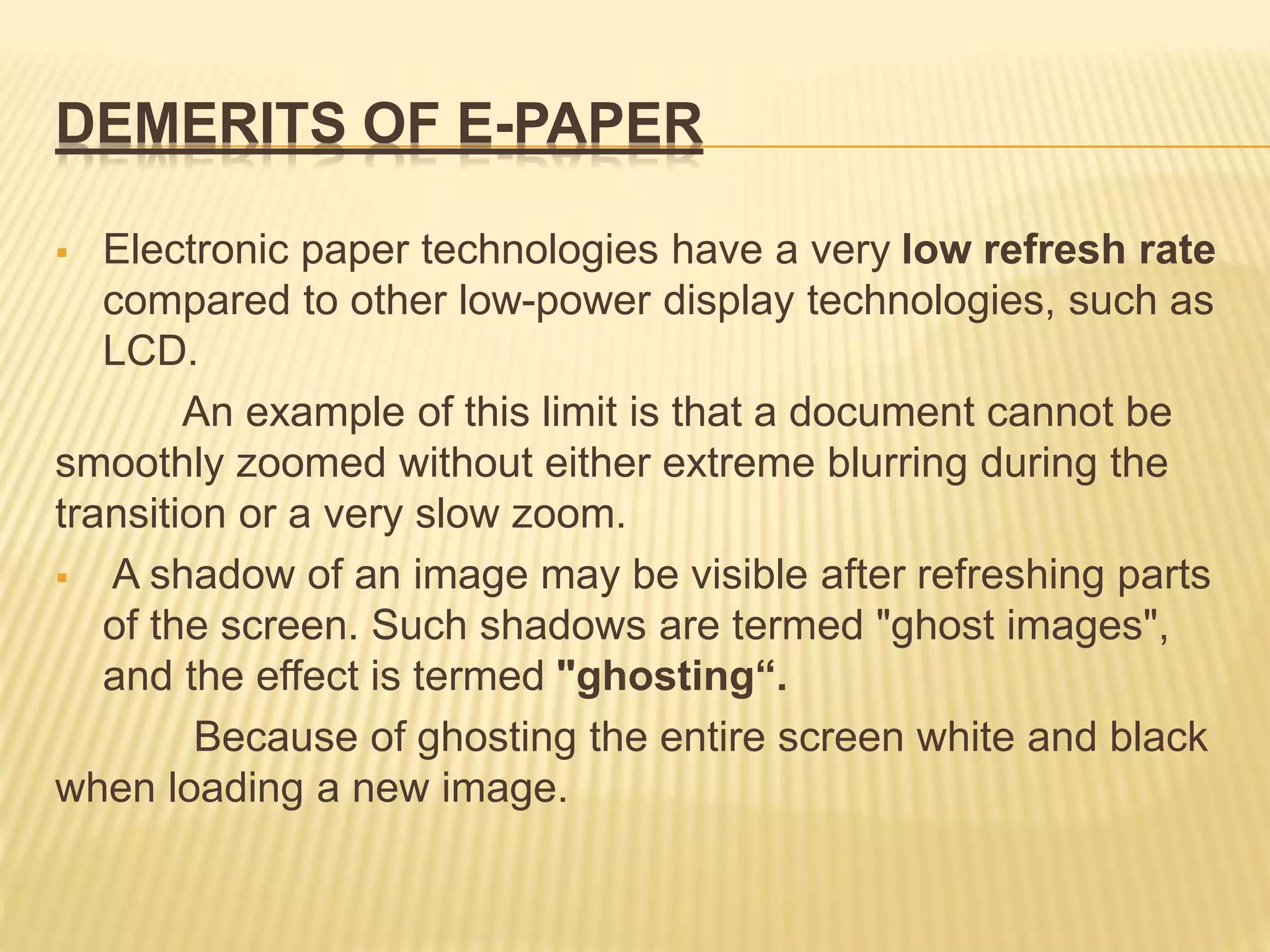 DEMERITS OF E-PAPER
 Electronic paper technologies have a very low refresh rate
compared to other low-power display technologies, such as
LCD.
An example of this limit is that a document cannot be
smoothly zoomed without either extreme blurring during the
transition or a very slow zoom.
 A shadow of an image may be visible after refreshing parts
of the screen. Such shadows are termed "ghost images",
and the effect is termed "ghosting“.
Because of ghosting the entire screen white and black
when loading a new image.
 