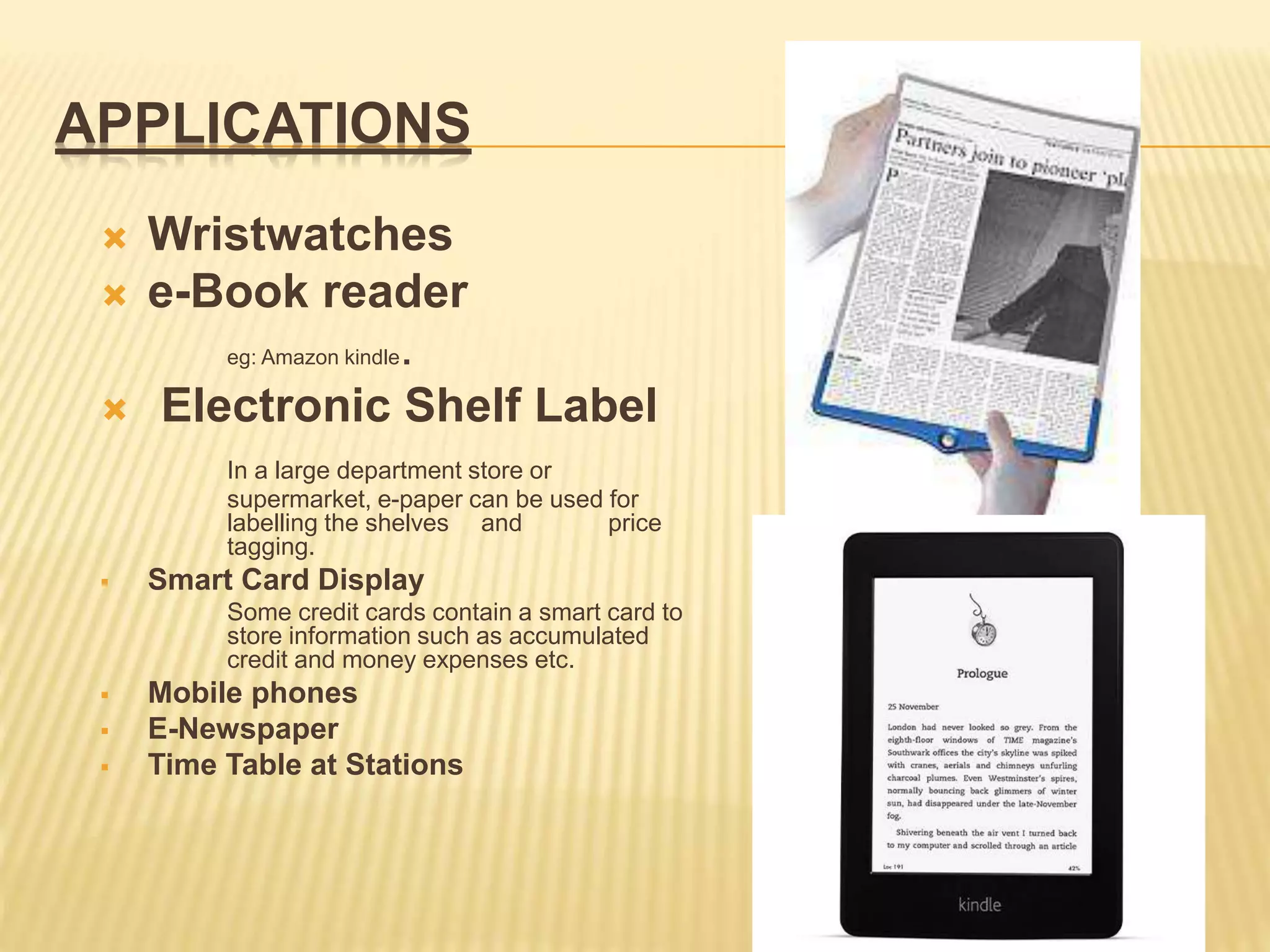 APPLICATIONS
 Wristwatches
 e-Book reader
eg: Amazon kindle.
 Electronic Shelf Label
In a large department store or
supermarket, e-paper can be used for
labelling the shelves and price
tagging.
 Smart Card Display
Some credit cards contain a smart card to
store information such as accumulated
credit and money expenses etc.
 Mobile phones
 E-Newspaper
 Time Table at Stations
 