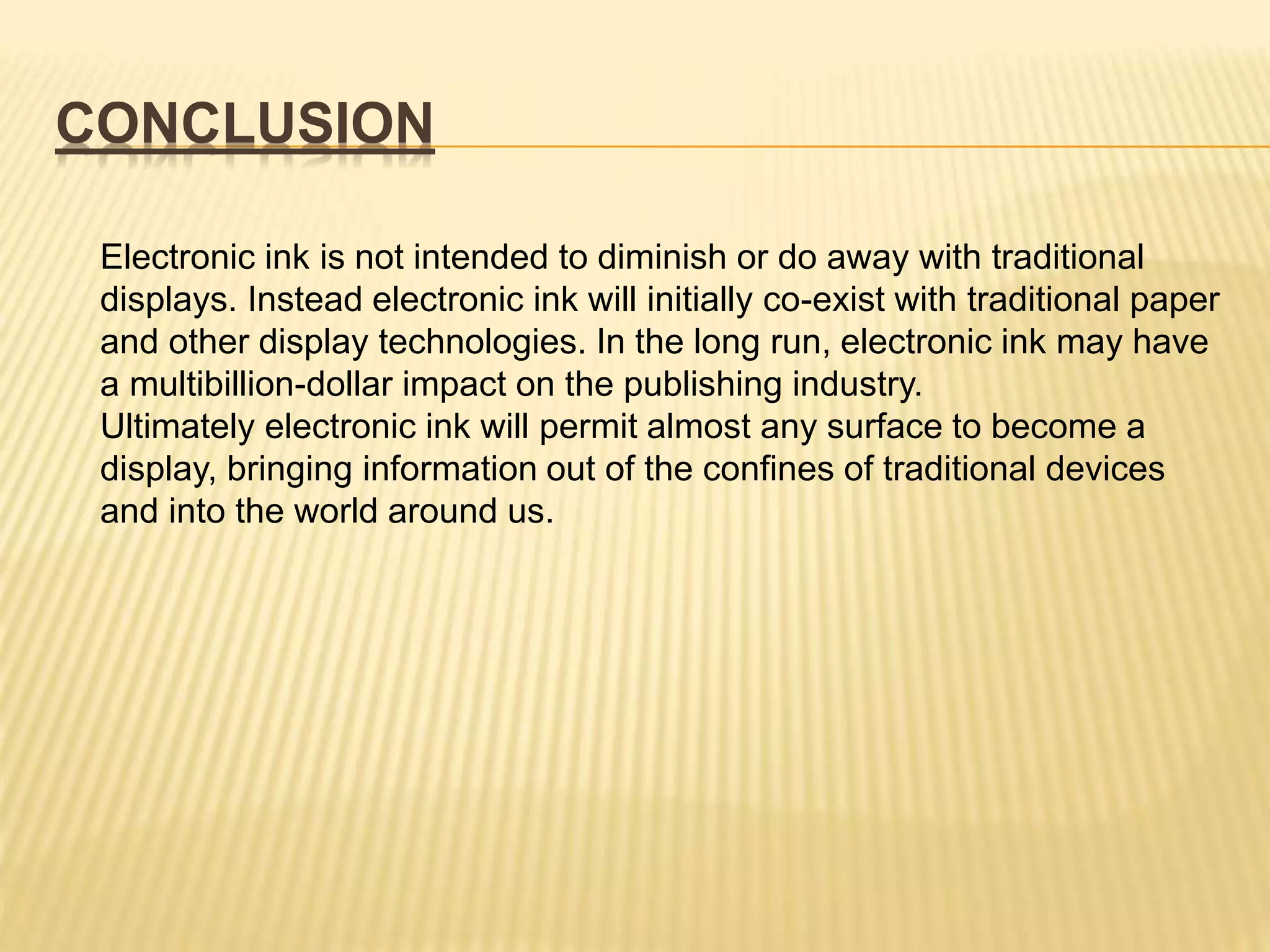 CONCLUSION
Electronic ink is not intended to diminish or do away with traditional
displays. Instead electronic ink will initially co-exist with traditional paper
and other display technologies. In the long run, electronic ink may have
a multibillion-dollar impact on the publishing industry.
Ultimately electronic ink will permit almost any surface to become a
display, bringing information out of the confines of traditional devices
and into the world around us.
 