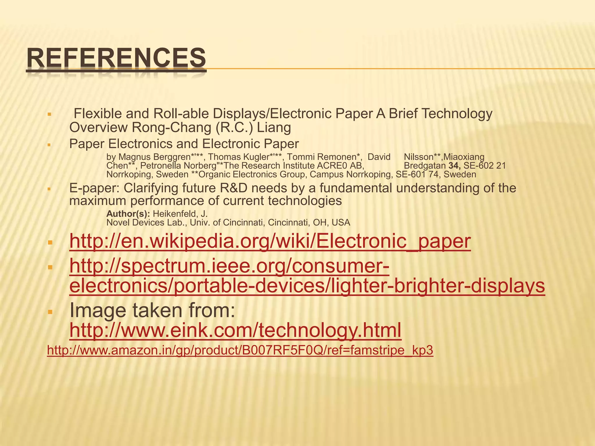 REFERENCES
 Flexible and Roll-able Displays/Electronic Paper A Brief Technology
Overview Rong-Chang (R.C.) Liang
 Paper Electronics and Electronic Paper
by Magnus Berggren*'**, Thomas Kugler*'**, Tommi Remonen*, David Nilsson**,Miaoxiang
Chen**, Petronella Norberg"*The Research Institute ACRE0 AB, Bredgatan 34, SE-602 21
Norrkoping, Sweden **Organic Electronics Group, Campus Norrkoping, SE-601 74, Sweden
 E-paper: Clarifying future R&D needs by a fundamental understanding of the
maximum performance of current technologies
Author(s): Heikenfeld, J.
Novel Devices Lab., Univ. of Cincinnati, Cincinnati, OH, USA
 http://en.wikipedia.org/wiki/Electronic_paper
 http://spectrum.ieee.org/consumer-
electronics/portable-devices/lighter-brighter-displays
 Image taken from:
http://www.eink.com/technology.html
http://www.amazon.in/gp/product/B007RF5F0Q/ref=famstripe_kp3
 