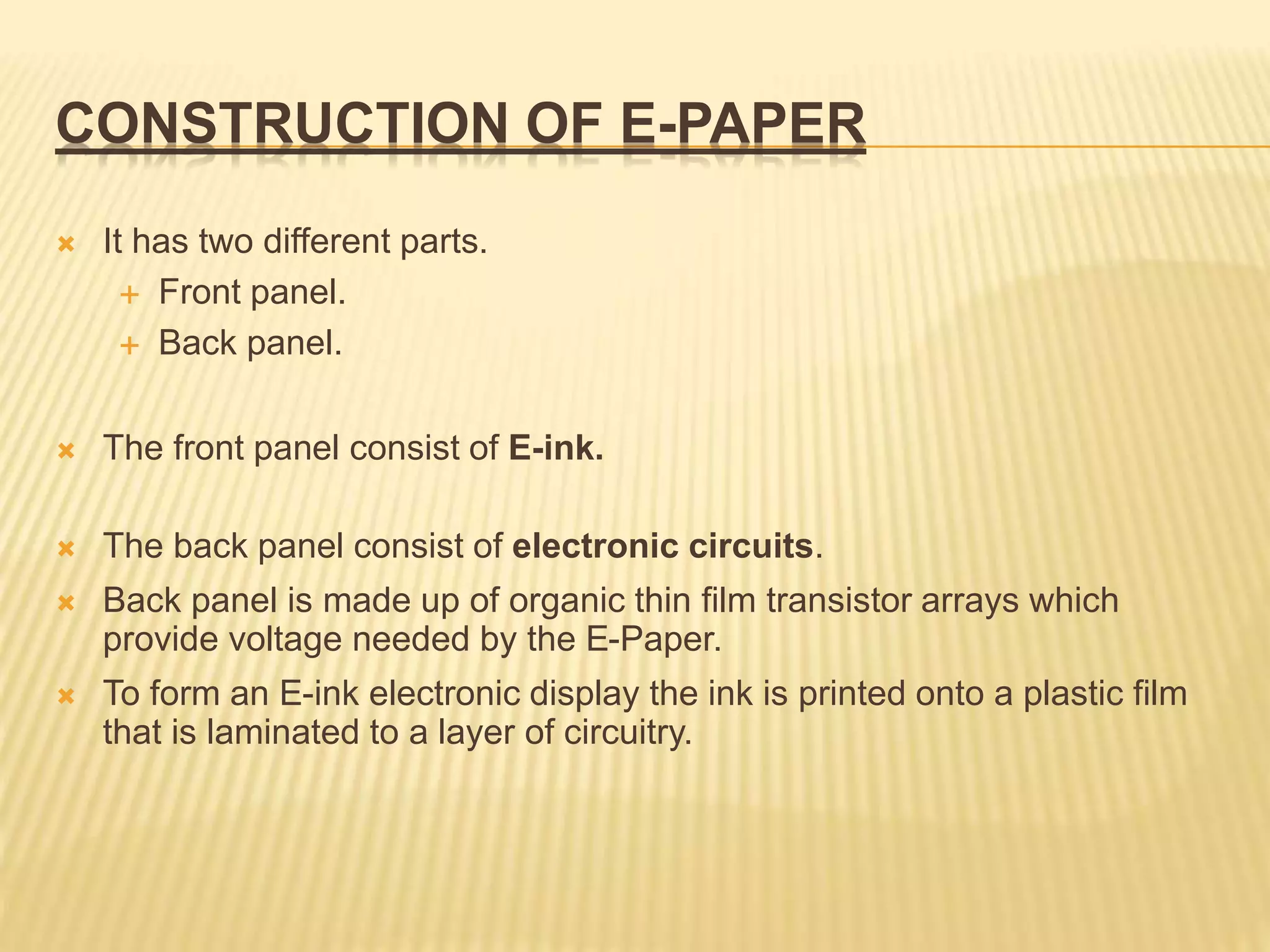 CONSTRUCTION OF E-PAPER
 It has two different parts.
 Front panel.
 Back panel.
 The front panel consist of E-ink.
 The back panel consist of electronic circuits.
 Back panel is made up of organic thin film transistor arrays which
provide voltage needed by the E-Paper.
 To form an E-ink electronic display the ink is printed onto a plastic film
that is laminated to a layer of circuitry.
 