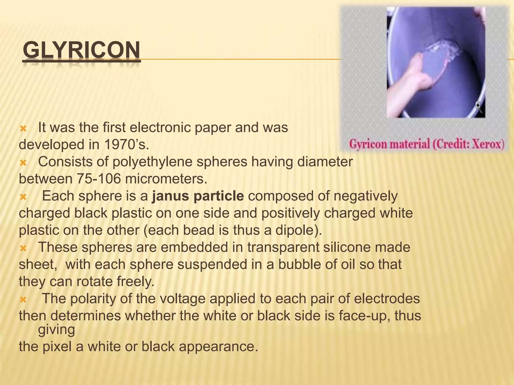 GLYRICON
 It was the first electronic paper and was
developed in 1970’s.
 Consists of polyethylene spheres having diameter
between 75-106 micrometers.
 Each sphere is a janus particle composed of negatively
charged black plastic on one side and positively charged white
plastic on the other (each bead is thus a dipole).
 These spheres are embedded in transparent silicone made
sheet, with each sphere suspended in a bubble of oil so that
they can rotate freely.
 The polarity of the voltage applied to each pair of electrodes
then determines whether the white or black side is face-up, thus
giving
the pixel a white or black appearance.
 