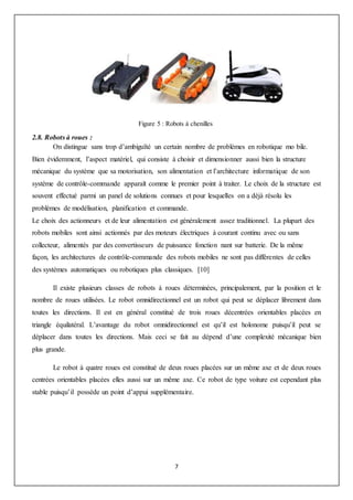 7
Figure 5 : Robots à chenilles
2.8. Robots à roues :
On distingue sans trop d’ambiguïté un certain nombre de problèmes en robotique mo bile.
Bien évidemment, l’aspect matériel, qui consiste à choisir et dimensionner aussi bien la structure
mécanique du système que sa motorisation, son alimentation et l’architecture informatique de son
système de contrôle-commande apparaît comme le premier point à traiter. Le choix de la structure est
souvent effectué parmi un panel de solutions connues et pour lesquelles on a déjà résolu les
problèmes de modélisation, planification et commande.
Le choix des actionneurs et de leur alimentation est généralement assez traditionnel. La plupart des
robots mobiles sont ainsi actionnés par des moteurs électriques à courant continu avec ou sans
collecteur, alimentés par des convertisseurs de puissance fonction nant sur batterie. De la même
façon, les architectures de contrôle-commande des robots mobiles ne sont pas différentes de celles
des systèmes automatiques ou robotiques plus classiques. [10]
Il existe plusieurs classes de robots à roues déterminées, principalement, par la position et le
nombre de roues utilisées. Le robot omnidirectionnel est un robot qui peut se déplacer librement dans
toutes les directions. Il est en général constitué de trois roues décentrées orientables placées en
triangle équilatéral. L’avantage du robot omnidirectionnel est qu’il est holonome puisqu’il peut se
déplacer dans toutes les directions. Mais ceci se fait au dépend d’une complexité mécanique bien
plus grande.
Le robot à quatre roues est constitué de deux roues placées sur un même axe et de deux roues
centrées orientables placées elles aussi sur un même axe. Ce robot de type voiture est cependant plus
stable puisqu’il possède un point d’appui supplémentaire.
 