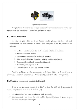 8
Figure 6 : Robots à roues
Il s’agit d’un robot autonome qui est capable de se déplacer seul sans assistance externe. Ceci
implique qu’il doit être capable à s’adapter aux conditions du terrain.
II. Critique de l’existant
La mise en place d’un robot en fonction souffre plusieurs problèmes soit coté
fonctionnement, soit coté commande à distance. Dans cette partie on va citer certains de ces
problèmes :
 La durée de fonctionnement des robots à base des batteries est très courte.
 Absence de détection d'erreur
 Très complexe au changement de canaux et des modes
 Il faut mettre la fréquence d'émetteur à la même fréquence du récepteur
 Risque de collision (dans le cas de même fréquence)
 Porté limité par la longueur de fil.
 Pas d’exploitation du milieu qui en tourne le robot.
Parmi les problèmes les plus embarrassants est la liaison filaire avec le robot pour le
commander. Les solutions de commande à distance (sas fil) pourront répondre à un tel problème.
III. Comment commander un robot à distance ?
Si on ne veut pas garder son robot "en laisse" au bout d'un câble mais le commander à
distance, on peut utiliser plusieurs outils à savoir: [11]
 Une télécommande infra rouge de télévision : facile et pas cher
 Une liaison radio : on trouve des petits modules émetteurs/récepteurs du genre de ceux
employés en modélisme par exemple:
 