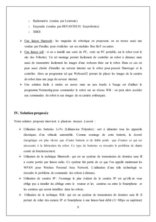 9
o Radiometrix (vendus par Lextronic)
o Easyradio (vendus par DEVANTECH: Easyrobotics)
o XBEE
 Une liaison bluetooth : les magasins de robotique en proposent, on en trouve aussi une
vendue par Parallax pour s'enficher sur ses modules Boe BoT ou autres
 Une liaison wifi : si on a installé une carte de PC, voire un PC portable, sur le robot (voir le
site des Fribotte). Un tel montage permet facilement de contrôler un robot à distance mais
aussi de transmettre facilement les images d'une webcam fixée sur le robot. Dans ce cas on
peut aussi choisir d'installer un serveur internet sur le robot pour pouvoir l'interroger et le
contrôler. Alors un programme tel que Webcam32 permet de placer les images de la caméra
du robot dans une page du serveur internet.
 Une solution facile à mettre en œuvre mais un peu lourde à l'usage est d'utiliser le
programme Netmeeting pour commander le robot sur un réseau Wifi : on peut alors accéder
aux commandes du robot et aux images de sa caméra embarquée.
IV. Solution proposée
Notre solution proposée intervient à plusieurs niveaux à savoir :
 Utilisation des batteries Li-Po (Lithium-ion Polymère) : sert à alimenter tous les appareils
électriques d’un véhicule automobile. Comme avantage de cette batterie, la densité
énergétique est plus élevée que d’autre batterie et de faible poids que d’autres ce qui est
nécessaire à la fabrication du robot. Ce type de batteries va résoudre le problème de durée
courte de fonctionnement.
 Utilisation de la technique Bluetooth : qui est un système de transmission de données sans fil
à courte portée par liaison radio. Ce système fait partie de ce que l’on appelle maintenant les
WPAN pour Wireless Personal Area Network. L’utilisation d’une telle technologie va
résoudre le problème de commande des robots à distance.
 Utilisation de caméra IP : l’avantage le plus évident de la caméra IP est qu’elle ne vous
oblige pas à installer du câblage entre le routeur et les caméras ou entre le Smartphone et
les caméras qui seront installées dans les robots.
 Utilisation de la technique Wifi : qui est un système de transmission de données sans fil .Il
permet de relier des camera IP et Smartphone à une liaison haut débit (11 Mbps ou supérieur)
 
