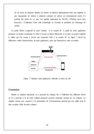 10
sur un rayon de plusieurs dizaines de mètres en intérieur (généralement entre une vingtaine et
une cinquantaine de mètres) à plusieurs centaines de mètres en environnement ouvert. Ce
système fait partie de ce que l’on appelle maintenant les WLAN « Wireless local Area
Network ». L’utilisation d’une telle technologie va résoudre le problème de visionnage de
caméra
La partie Robot comprend la carte Arduino et la caméra IP. A partir de notre application
proposée on pourra commander le robot à travers la liaison Bluetooth, et en plus on pourra exploiter
le milieu qui l'en tourne à travers une connexion WiFi à la caméra IP. La figure 7 décrit les
différentes entités fonctionnelles de notre application, ainsi que l’interaction entre ces entités.
Figure 7 : Relation entre application androïde et robot via wifi
Conclusion
Durant ce chapitre introductif, on a présenté les critiques liés à l’utilisation des différents robots
et on a présenté à la fin notre solution proposée pouvant surmonter certains de ces critiques. Le
chapitre suivant sera consacré à la présentation de l’environnement matériel qui sera utilisé pour la
mise en place réelle de notre solution.
 