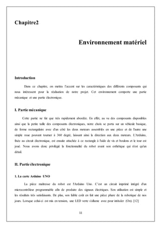 11
Chapitre2
Environnement matériel
Introduction
Dans ce chapitre, on mettra l’accent sur les caractéristiques des différents composants qui
nous intéressent pour la réalisation de notre projet. Cet environnement comporte une partie
mécanique et une partie électronique.
I. Partie mécanique
Cette partie ne fut que très rapidement abordée. En effet, au vu des composants disponibles
ainsi que la petite taille des composants électroniques, notre choix se porta sur un véhicule basique,
de forme rectangulaire avec d'un côté les deux moteurs assemblés en une pièce et de l'autre une
simple roue pouvant tourner à 360 degré, laissant ainsi la direction aux deux moteurs. L'Arduino,
fixée au circuit électronique, est ensuite attachée à ce rectangle à l'aide de vis et boulons et le tour est
joué. Nous avons donc privilégié la fonctionnalité du robot avant son esthétique qui n'est qu'un
détail.
II. Partie électronique
1. La carte Arduino UNO
La pièce maîtresse du robot est l'Arduino Uno. C’est un circuit imprimé intégré d'un
microcontrôleur programmable afin de produire des signaux électriques. Son utilisation est simple et
les résultats très satisfaisants. De plus, son faible coût en fait une pièce phare de la robotique de nos
jours. Lorsque celui-ci est mis en tension, une LED verte s'allume avec pour intituler (On). [12]
 