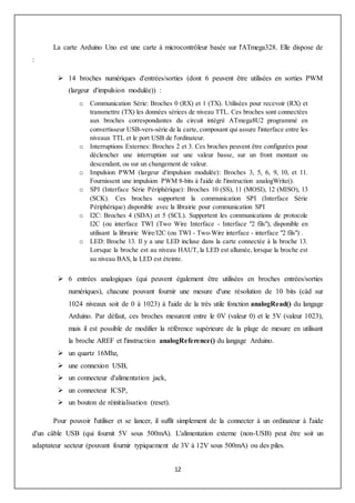 12
La carte Arduino Uno est une carte à microcontrôleur basée sur l'ATmega328. Elle dispose de
:
 14 broches numériques d'entrées/sorties (dont 6 peuvent être utilisées en sorties PWM
(largeur d'impulsion modulée)) :
o Communication Série: Broches 0 (RX) et 1 (TX). Utilisées pour recevoir (RX) et
transmettre (TX) les données sériees de niveau TTL. Ces broches sont connectées
aux broches correspondantes du circuit intégré ATmega8U2 programmé en
convertisseur USB-vers-série de la carte, composant qui assure l'interface entre les
niveaux TTL et le port USB de l'ordinateur.
o Interruptions Externes: Broches 2 et 3. Ces broches peuvent être configurées pour
déclencher une interruption sur une valeur basse, sur un front montant ou
descendant, ou sur un changement de valeur.
o Impulsion PWM (largeur d'impulsion modulée): Broches 3, 5, 6, 9, 10, et 11.
Fournissent une impulsion PWM 8-bits à l'aide de l'instruction analogWrite().
o SPI (Interface Série Périphérique): Broches 10 (SS), 11 (MOSI), 12 (MISO), 13
(SCK). Ces broches supportent la communication SPI (Interface Série
Périphérique) disponible avec la librairie pour communication SPI
o I2C: Broches 4 (SDA) et 5 (SCL). Supportent les communications de protocole
I2C (ou interface TWI (Two Wire Interface - Interface "2 fils"), disponible en
utilisant la librairie Wire/I2C (ou TWI - Two-Wire interface - interface "2 fils") .
o LED: Broche 13. Il y a une LED incluse dans la carte connectée à la broche 13.
Lorsque la broche est au niveau HAUT, la LED est allumée, lorsque la broche est
au niveau BAS, la LED est éteinte.
 6 entrées analogiques (qui peuvent également être utilisées en broches entrées/sorties
numériques), chacune pouvant fournir une mesure d'une résolution de 10 bits (càd sur
1024 niveaux soit de 0 à 1023) à l'aide de la très utile fonction analogRead() du langage
Arduino. Par défaut, ces broches mesurent entre le 0V (valeur 0) et le 5V (valeur 1023),
mais il est possible de modifier la référence supérieure de la plage de mesure en utilisant
la broche AREF et l'instruction analogReference() du langage Arduino.
 un quartz 16Mhz,
 une connexion USB,
 un connecteur d'alimentation jack,
 un connecteur ICSP,
 un bouton de réinitialisation (reset).
Pour pouvoir l'utiliser et se lancer, il suffit simplement de la connecter à un ordinateur à l'aide
d'un câble USB (qui fournit 5V sous 500mA). L'alimentation externe (non-USB) peut être soit un
adaptateur secteur (pouvant fournir typiquement de 3V à 12V sous 500mA) ou des piles.
 