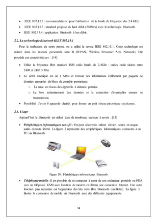 14
 IEEE 802.15.2 : recommandations pour l’utilisation de la bande de fréquence des 2.4 GHz.
 IEEE 802.15.3 : standard propose du haut débit (20Mb/s) avec la technologie Bluetooth.
 IEEE 802.15.4 : application Bluetooth à bas débit.
2.2. La technologie Bluetooth IEEE 802.15.1
Pour la réalisation de notre projet, on a utilisé la norme IEEE 802.15.1. Cette technologie est
utilisée dans les réseaux personnels sans fil (WPAN, Wireless Personnel Area Network). Elle
possède ces caractéristiques : [14]
 Utilise la fréquence libre standard ISM radio bands de 2.4Ghz : ondes radio situées entre
2400 et 2483.5 Mhz.
 Le débit théorique est de 1 Mb/s et l'envoie des informations s'effectuent par paquets de
données entourées de blocs de contrôle permettant:
o La mise en réseau des appareils à distance permise.
o Le bon acheminement des données et la correction d'éventuelles erreurs de
transmission.
 Possibilité d'avoir 8 appareils chainés pour former un petit réseau picoréseau ou piconet.
2.3. Usage
Aujourd’hui le Bluetooth est utilisé dans de nombreux secteurs à savoir : [15]
 Périphériques informatiques sans fil : On peut désormais utiliser clavier, souris et casque
audio en toute liberté. La figure 2 représente des périphériques informatiques connectés à un
PC via Bluetooth.
Figure 10 : Périphériques informatiques Bluetooth
 Téléphonie mobile : Il est possible de se connecter à partir de son ordinateur portable ou PDA
vers un téléphone GSM avec fonction de modem et obtenir une connexion Internet. Une autre
fonction plus répandue est l’apparition des kits main libre Bluetooth (oreillette). La figure 3
illustre la connexion de mobile via Bluetooth avec des différents équipements.
 