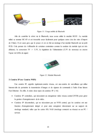 15
Figure 11 : Usage mobile de Bluetooth
Afin de contrôler le robot via le Bluetooth, nous avons utilisé le module HC05 : Le module
utilisé se nomme HC-05 et est trouvable assez facilement pour quelques euros (via des sites d’import
de Chine). Il est aussi gros que le pouce et est en fait un montage d’un module bluetooth sur un petit
PCB. Cela permet de s’affranchir de certaines contraintes comme la soudure du module (qui est très
délicate), la conversion 5V -> 3.3V, la régulation de l’alimentation (3.3V de nouveau) ou encore
l’ajout de LEDs de signal.
Figure 12 : Module Bluetooth
3. Caméra IP (ou Caméra WIFI)
Une caméra IP, appelée également caméra réseau, est une caméra de surveillance qui utilise
Internet afin de permettre la transmission d’images et de signaux de commande à l’aide d’une liaison
Fast Ethernet. En effet, il existe deux types de caméras IP: [ 16]
 Caméras IP centralisés, qui nécessitent un enregistreur vidéo réseau central (NVR) pour gérer
la gestion d'enregistrement de la vidéo.
 Caméras IP décentralisés, qui ne nécessitent pas un NVR central, que les caméras ont une
fonction d'enregistrement intégré et peut ainsi enregistrer directement sur un support de
stockage standard, telles que les cartes SD, NAS (stockage connecté au réseau) ou un PC /
serveur.
 