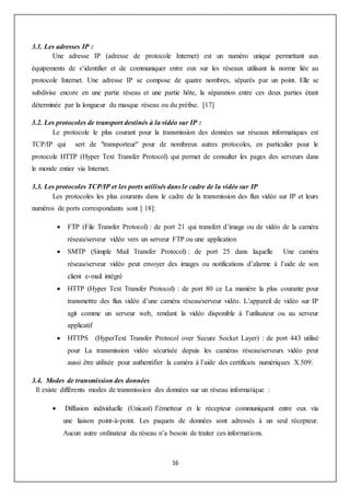 16
3.1. Les adresses IP :
Une adresse IP (adresse de protocole Internet) est un numéro unique permettant aux
équipements de s‘identifier et de communiquer entre eux sur les réseaux utilisant la norme liée au
protocole Internet. Une adresse IP se compose de quatre nombres, séparés par un point. Elle se
subdivise encore en une partie réseau et une partie hôte, la séparation entre ces deux parties étant
déterminée par la longueur du masque réseau ou du préfixe. [17]
3.2. Les protocoles de transport destinés à la vidéo sur IP :
Le protocole le plus courant pour la transmission des données sur réseaux informatiques est
TCP/IP qui sert de "transporteur" pour de nombreux autres protocoles, en particulier pour le
protocole HTTP (Hyper Text Transfer Protocol) qui permet de consulter les pages des serveurs dans
le monde entier via Internet.
3.3. Les protocoles TCP/IP et les ports utilisés dans le cadre de la vidéo sur IP
Les protocoles les plus courants dans le cadre de la transmission des flux vidéo sur IP et leurs
numéros de ports correspondants sont [ 18]:
 FTP (File Transfer Protocol) : de port 21 qui transfert d’image ou de vidéo de la caméra
réseau/serveur vidéo vers un serveur FTP ou une application
 SMTP (Simple Mail Transfer Protocol) : de port 25 dans laquelle Une caméra
réseau/serveur vidéo peut envoyer des images ou notifications d’alarme à l’aide de son
client e-mail intégré
 HTTP (Hyper Text Transfer Protocol) : de port 80 ce La manière la plus courante pour
transmettre des flux vidéo d’une caméra réseau/serveur vidéo. L’appareil de vidéo sur IP
agit comme un serveur web, rendant la vidéo disponible à l’utilisateur ou au serveur
applicatif
 HTTPS (HyperText Transfer Protocol over Secure Socket Layer) : de port 443 utilisé
pour La transmission vidéo sécurisée depuis les caméras réseau/serveurs vidéo peut
aussi être utilisée pour authentifier la caméra à l’aide des certificats numériques X.509.
3.4. Modes de transmission des données
Il existe différents modes de transmission des données sur un réseau informatique :
 Diffusion individuelle (Unicast) :l’émetteur et le récepteur communiquent entre eux via
une liaison point-à-point. Les paquets de données sont adressés à un seul récepteur.
Aucun autre ordinateur du réseau n’a besoin de traiter ces informations.
 