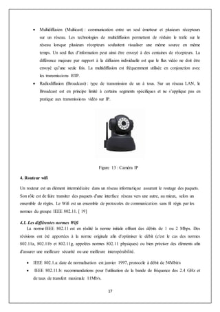 17
 Multidiffusion (Multicast) : communication entre un seul émetteur et plusieurs récepteurs
sur un réseau. Les technologies de multidiffusion permettent de réduire le trafic sur le
réseau lorsque plusieurs récepteurs souhaitent visualiser une même source en même
temps. Un seul flux d’information peut ainsi être envoyé à des centaines de récepteurs. La
différence majeure par rapport à la diffusion individuelle est que le flux vidéo ne doit être
envoyé qu’une seule fois. La multidiffusion est fréquemment utilisée en conjonction avec
les transmissions RTP.
 Radiodiffusion (Broadcast) : type de transmission de un à tous. Sur un réseau LAN, le
Broadcast est en principe limité à certains segments spécifiques et ne s’applique pas en
pratique aux transmissions vidéo sur IP.
Figure 13 : Caméra IP
4. Routeur wifi
Un routeur est un élément intermédiaire dans un réseau informatique assurant le routage des paquets.
Son rôle est de faire transiter des paquets d'une interface réseau vers une autre, au mieux, selon un
ensemble de règles. Le Wifi est un ensemble de protocoles de communication sans fil régis par les
normes du groupe IEEE 802.11. [ 19]
4.1. Les différentes normes Wifi
La norme IEEE 802.11 est en réalité la norme initiale offrant des débits de 1 ou 2 Mbps. Des
révisions ont été apportées à la norme originale afin d'optimiser le débit (c'est le cas des normes
802.11a, 802.11b et 802.11g, appelées normes 802.11 physiques) ou bien préciser des éléments afin
d'assurer une meilleure sécurité ou une meilleure interopérabilité.
 IEEE 802.1.a: date de normalisation est janvier 1997, protocole à débit de 54Mbit/s
 IEEE 802.11.b: recommandations pour l’utilisation de la bande de fréquence des 2.4 GHz et
de taux de transfert maximale 11Mb/s.
 