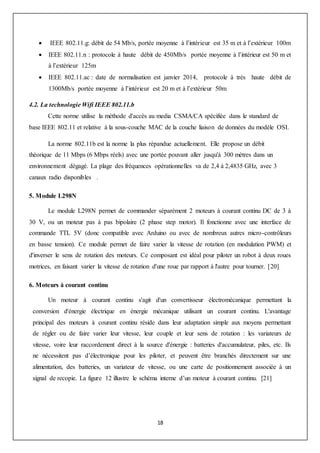 18
 IEEE 802.11.g: débit de 54 Mb/s, portée moyenne à l’intérieur est 35 m et à l’extérieur 100m
 IEEE 802.11.n : protocole à haute débit de 450Mb/s portée moyenne à l’intérieur est 50 m et
à l’extérieur 125m
 IEEE 802.11.ac : date de normalisation est janvier 2014, protocole à très haute débit de
1300Mb/s portée moyenne à l’intérieur est 20 m et à l’extérieur 50m
4.2. La technologie Wifi IEEE 802.11.b
Cette norme utilise la méthode d'accès au media CSMA/CA spécifiée dans le standard de
base IEEE 802.11 et relative à la sous-couche MAC de la couche liaison de données du modèle OSI.
La norme 802.11b est la norme la plus répandue actuellement. Elle propose un débit
théorique de 11 Mbps (6 Mbps réels) avec une portée pouvant aller jusqu'à 300 mètres dans un
environnement dégagé. La plage des fréquences opérationnelles va de 2,4 à 2,4835 GHz, avec 3
canaux radio disponibles .
5. Module L298N
Le module L298N permet de commander séparément 2 moteurs à courant continu DC de 3 à
30 V, ou un moteur pas à pas bipolaire (2 phase step motor). Il fonctionne avec une interface de
commande TTL 5V (donc compatible avec Arduino ou avec de nombreux autres micro-contrôleurs
en basse tension). Ce module permet de faire varier la vitesse de rotation (en modulation PWM) et
d'inverser le sens de rotation des moteurs. Ce composant est idéal pour piloter un robot à deux roues
motrices, en faisant varier la vitesse de rotation d'une roue par rapport à l'autre pour tourner. [20]
6. Moteurs à courant continu
Un moteur à courant continu s'agit d'un convertisseur électromécanique permettant la
conversion d'énergie électrique en énergie mécanique utilisant un courant continu. L'avantage
principal des moteurs à courant continu réside dans leur adaptation simple aux moyens permettant
de régler ou de faire varier leur vitesse, leur couple et leur sens de rotation : les variateurs de
vitesse, voire leur raccordement direct à la source d'énergie : batteries d'accumulateur, piles, etc. Ils
ne nécessitent pas d’électronique pour les piloter, et peuvent être branchés directement sur une
alimentation, des batteries, un variateur de vitesse, ou une carte de positionnement associée à un
signal de recopie. La figure 12 illustre le schéma interne d’un moteur à courant continu. [21]
 