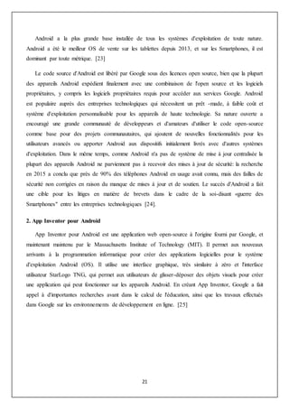 21
Android a la plus grande base installée de tous les systèmes d'exploitation de toute nature.
Android a été le meilleur OS de vente sur les tablettes depuis 2013, et sur les Smartphones, il est
dominant par toute métrique. [23]
Le code source d'Android est libéré par Google sous des licences open source, bien que la plupart
des appareils Android expédient finalement avec une combinaison de l'open source et les logiciels
propriétaires, y compris les logiciels propriétaires requis pour accéder aux services Google. Android
est populaire auprès des entreprises technologiques qui nécessitent un prêt -made, à faible coût et
système d'exploitation personnalisable pour les appareils de haute technologie. Sa nature ouverte a
encouragé une grande communauté de développeurs et d'amateurs d'utiliser le code open-source
comme base pour des projets communautaires, qui ajoutent de nouvelles fonctionnalités pour les
utilisateurs avancés ou apporter Android aux dispositifs initialement livrés avec d'autres systèmes
d'exploitation. Dans le même temps, comme Android n'a pas de système de mise à jour centralisée la
plupart des appareils Android ne parviennent pas à recevoir des mises à jour de sécurité: la recherche
en 2015 a conclu que près de 90% des téléphones Android en usage avait connu, mais des failles de
sécurité non corrigées en raison du manque de mises à jour et de soutien. Le succès d'Android a fait
une cible pour les litiges en matière de brevets dans le cadre de la soi-disant «guerre des
Smartphones" entre les entreprises technologiques [24].
2. App Inventor pour Android
App Inventor pour Android est une application web open-source à l'origine fourni par Google, et
maintenant maintenu par le Massachusetts Institute of Technology (MIT). Il permet aux nouveaux
arrivants à la programmation informatique pour créer des applications logicielles pour le système
d'exploitation Android (OS). Il utilise une interface graphique, très similaire à zéro et l'interface
utilisateur StarLogo TNG, qui permet aux utilisateurs de glisser-déposer des objets visuels pour créer
une application qui peut fonctionner sur les appareils Android. En créant App Inventor, Google a fait
appel à d'importantes recherches avant dans le calcul de l'éducation, ainsi que les travaux effectués
dans Google sur les environnements de développement en ligne. [25]
 