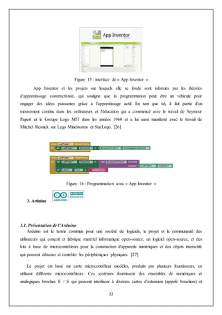 22
Figure 15 : interface de « App Inventor »
App Inventor et les projets sur lesquels elle se fonde sont informés par les théories
d'apprentissage constructiviste, qui souligne que la programmation peut être un véhicule pour
engager des idées puissantes grâce à l'apprentissage actif. En tant que tel, il fait partie d'un
mouvement continu dans les ordinateurs et l'éducation qui a commencé avec le travail de Seymour
Papert et le Groupe Logo MIT dans les années 1960 et a lui aussi manifesté avec le travail de
Mitchel Resnick sur Lego Mindstorms et StarLogo. [26]
Figure 16 : Programmation avec « App Inventor »
3. Arduino
3.1. Présentation de l’Arduino
Arduino est le terme commun pour une société de logiciels, le projet et la communauté des
utilisateurs qui conçoit et fabrique matériel informatique open-source, un logiciel open-source, et des
kits à base de microcontrôleurs pour la construction d'appareils numériques et des objets interactifs
qui peuvent détecter et contrôler les périphériques physiques. [27]
Le projet est basé sur carte microcontrôleur modèles, produits par plusieurs fournisseurs, en
utilisant différents microcontrôleurs. Ces systèmes fournissent des ensembles de numériques et
analogiques broches E / S qui peuvent interfacer à diverses cartes d'extension (appelé boucliers) et
 