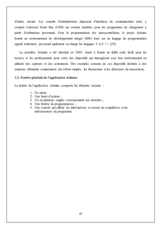 23
d'autres circuits. Les conseils d'administration disposent d'interfaces de communication série, y
compris Universal Serial Bus (USB) sur certains modèles, pour les programmes de chargement à
partir d'ordinateurs personnels. Pour la programmation des microcontrôleurs, le projet Arduino
fournit un environnement de développement intégré (IDE) basé sur un langage de programmation
appelé traitement, qui prend également en charge les langages C et C ++. [28]
La première Arduino a été introduit en 2005, visant à fournir un faible coût, facile pour les
novices et les professionnels pour créer des dispositifs qui interagissent avec leur environnement en
utilisant des capteurs et des actionneurs. Des exemples courants de ces dispositifs destinés à des
amateurs débutants comprennent des robots simples, les thermostats et les détecteurs de mouvement.
3.2. Fenêtre générale de l’application Arduino
La fenêtre de l’application Arduino comporte les éléments suivants :
1. Un menu
2. Une barre d’actions ;
3. Un ou plusieurs onglets correspondant aux sketches ;
4. Une fenêtre de programmation ;
5. Une console qui affiche les informations et erreurs de compilation et de
téléversement du programme
 