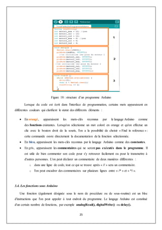 25
Figure 18 : structure d’un programme Arduino
Lorsque du code est écrit dans l'interface de programmation, certains mots apparaissent en
différentes couleurs qui clarifient le statut des différents éléments :
 En orangé, apparaissent les mots-clés reconnus par le langage Arduino comme
des fonctions existantes. Lorsqu'on sélectionne un mot coloré en orange et qu'on effectue un
clic avec le bouton droit de la souris, l'on a la possibilité de choisir « Find in reference » :
cette commande ouvre directement la documentation de la fonction sélectionnée.
 En bleu, apparaissent les mots-clés reconnus par le langage Arduino comme des constantes.
 En gris, apparaissent les commentaires qui ne seront pas exécutés dans le programme. Il
est utile de bien commenter son code pour s'y retrouver facilement ou pour le transmettre à
d'autres personnes. L'on peut déclarer un commentaire de deux manières différentes :
o dans une ligne de code, tout ce qui se trouve après « // » sera un commentaire.
o l'on peut encadrer des commentaires sur plusieurs lignes entre « /* » et « */ ».
3.4. Les fonctions sous Arduino
Une fonction (également désignée sous le nom de procédure ou de sous-routine) est un bloc
d'instructions que l'on peut appeler à tout endroit du programme. Le langage Arduino est constitué
d'un certain nombre de fonctions, par exemple analogRead(), digitalWrite() ou delay().
 