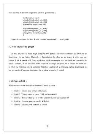 26
Il est possible de déclarer ses propres fonctions par exemple :
Void march_av (void) {
digitaleWrite (motor1_in1,HIGH);
digitaleWrite (motor1_in2,LOW);
analogWrite (motor1_ena,200);
digitaleWrite (motor2_in1,HIGH);
digitaleWrite (motor2_in2,LOW);
analogWrite (motor2_ena,200);
}
Pour exécuter cette fonction, il suffit de taper la commande : march_av ();
II. Mise en place du projet
La mise en place de notre projet comporte deux parties à savoir : la commande du robot par un
Smartphone via une liaison Bluetooth, et l’exploitation du milieu qui en tourne le robot par une
camera IP via le module wifi. Notre application mobile comportera alors une partie de commande du
robot à distance, et une deuxième partie visualisant les images envoyées par la caméra IP installé sur
le robot. Le téléphone mobile contenant l’interface Android et le téléphone mobile fonctionnant en
tant que caméra IP devront être connectés au même réseau local sans fil.
1. Interface Android :
Notre interface mobile (Android) comporte 3 parties à savoir :
 Partie 1 : Bouton pour activer le Bluetooth
 Partie 2 : Champ où on va entrer l’URL de la camera IP
 Partie 3 : Zone d’affichage de la vidéo capturée à partir de la camera IP
 Partie 4 : Boutons pour commander le Robot
 Partie 5 : Boutons pour contrôler la vitesse
 