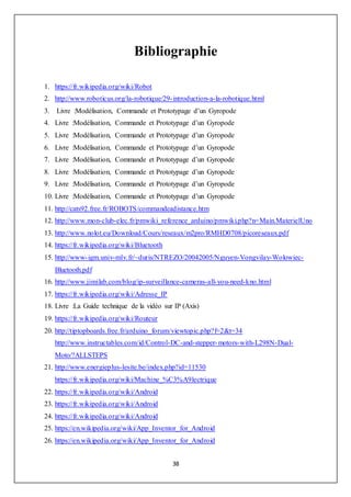 38
Bibliographie
1. https://fr.wikipedia.org/wiki/Robot
2. http://www.roboticus.org/la-robotique/29-introduction-a-la-robotique.html
3. Livre :Modélisation, Commande et Prototypage d’un Gyropode
4. Livre :Modélisation, Commande et Prototypage d’un Gyropode
5. Livre :Modélisation, Commande et Prototypage d’un Gyropode
6. Livre :Modélisation, Commande et Prototypage d’un Gyropode
7. Livre :Modélisation, Commande et Prototypage d’un Gyropode
8. Livre :Modélisation, Commande et Prototypage d’un Gyropode
9. Livre :Modélisation, Commande et Prototypage d’un Gyropode
10. Livre :Modélisation, Commande et Prototypage d’un Gyropode
11. http://cats92.free.fr/ROBOTS/commandeadistance.htm
12. http://www.mon-club-elec.fr/pmwiki_reference_arduino/pmwiki.php?n=Main.MaterielUno
13. http://www.nolot.eu/Download/Cours/reseaux/m2pro/RMHD0708/picoreseaux.pdf
14. https://fr.wikipedia.org/wiki/Bluetooth
15. http://www-igm.univ-mlv.fr/~duris/NTREZO/20042005/Nguyen-Vongvilay-Wolowiec-
Bluetooth.pdf
16. http://www.jimilab.com/blog/ip-surveillance-cameras-all-you-need-kno.html
17. https://fr.wikipedia.org/wiki/Adresse_IP
18. Livre :La Guide technique de la vidéo sur IP (Axis)
19. https://fr.wikipedia.org/wiki/Routeur
20. http://tiptopboards.free.fr/arduino_forum/viewtopic.php?f=2&t=34
http://www.instructables.com/id/Control-DC-and-stepper-motors-with-L298N-Dual-
Moto/?ALLSTEPS
21. http://www.energieplus-lesite.be/index.php?id=11530
https://fr.wikipedia.org/wiki/Machine_%C3%A9lectrique
22. https://fr.wikipedia.org/wiki/Android
23. https://fr.wikipedia.org/wiki/Android
24. https://fr.wikipedia.org/wiki/Android
25. https://en.wikipedia.org/wiki/App_Inventor_for_Android
26. https://en.wikipedia.org/wiki/App_Inventor_for_Android
 