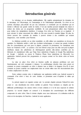 1
Introduction générale
La robotique est un domaine multidisciplinaire. Elle englobe principalement les domaines de
la mécanique, de l’électronique, de l’automatique et de l’informatique industrielle. Un robot est un
système mécanique poly-articulé mû par des actionneurs et commandé par un calculateur qui est
destiné à effectuer une grande variété de tâches. C’est une machine pouvant manipuler des objets et
réaliser des tâches par un programme modifiable. Ils sont principalement utilisés dans l’industrie
pour réaliser des manipulations répétitives. L’avantage d’un robot sur l’homme est sa régularité : il
peut exécuter le même mouvement des milliers de fois sans ressentir la moindre fatigue. De plus, les
robots peuvent être construits de manière à pouvoir résister à des conditions qui seraient
dangereuses, voire mortelles pour l’homme.
Le téléphone portable est un objet mondialisé, en effet utiliser son smartphone est devenu du
quotidien .La téléphonie mobile a subit une révolution technologique, et surtout une grande évolution
chez les consommateurs qui sont pour la plupart, connectés en permanence. les smartphone sont
basés sur l'Android et IOS , ce système a été tout d'abord conçu pour eux elles sont pour la plupart
distribuées depuis des plateformes de téléchargement (parfois elles-mêmes contrôlées par les
fabricants de smartphones) telles que l'App Store (plateforme d'Apple), le Google Play (plateforme
de Google / Android), ou encore le Windows Phone Store (plateforme de Microsoft). Les
applications Android peuvent être programmées et conçues comme on l'en désire selon un besoin
bien précis.
La mise en place d’un robot en fonction souffre de plusieurs problèmes soit coté
fonctionnement, soit coté commande à distance. La problématique abordée dans notre projet est
comment on pourra commander un robot à distance sans se limiter à la longueur d’un fil, et aussi
comment on pourra contrôler son emplacement dans un certain milieu sans être nécessairement dans
le même emplacement du robot.
Notre solution consiste alors à implémenter une application mobile sous Android assurant la
commande d’un robot à base de carte Arduino, et permettant aussi d’exploiter le milieu qui
l’entourne.
Le présent rapport est organisé comme suit : Le premier chapitre présente l'objectif de notre
projet et une classification des robots mobiles en général. Nous terminons ce chapitre par les
différends problématiques des anciens robots et leurs solutions et à la fin nous exposons la solution
proposée. Le second chapitre est consacré à la description des caractéristiques des différents
composants de notre robot. Dans le dernier chapitre nous nous intéressons à la réalisation réelle du
robot et à la description de l’interface Android de notre application.
 