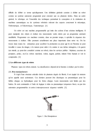 3
difficile de définir ce terme spécifiquement. Une définition générale consiste à définir un robot
comme un système autonome programmé pour exécuter une ou plusieurs tâches. Dans un cadre
général, la robotique est l’ensemble des techniques permettant la conception et la réalisation de
machines automatiques ou de systèmes robotisés relavant des aspects concernant la mécanique,
l’informatique, et l’électronique, l’automatique .[1]
Un robot est une machine programmable qui imite des actions d’une créature intelligente. Il
peut manipuler des objets et réaliser des mouvements variés dictés par un programme aisément
modifiable. Programmer ces machines consiste, dans un premier temps, à spécifier la séquence des
mouvements à réaliser. Elles prennent actuellement une place importante dans notre vie. On les
trouve dans toutes les entreprises pour accélérer la production ou pour agir là où l’homme ne peut
travailler à cause du danger, à la maison pour aider à la cuisine et aux tâches ménagères, à la guerre
(un missile, ça peut-être considéré comme un robot), dans les services publics : hôpitaux, casernes de
pompiers, police, etc.Ces robots marchent, volent, nagent, parlent, imitent l’être humain et voir le
comprendre. [2]
2. Les différents types de robots
Plusieurs types de robots existent. La classification dépend de la fonction à réaliser par le robot.
2.1. Bras manipulateurs
Il s’agit d’une structure articulée dotée de plusieurs degrés de liberté, il est équipé de moteurs
qu’on appelle aussi actionneurs. Ces derniers peuvent être électriques ou pneumatiques pour les
faibles charges ou hydrauliques pour les fortes charges. Leurs mouvements sont limités par des
butées. Ils sont commandés à l’aide de logique à relais ou pneumatique (séquences fixes), ou par des
automates programmables et cartes à microprocesseur séquence variable. [3]
Figure 1 : Bra Manipulateur
 