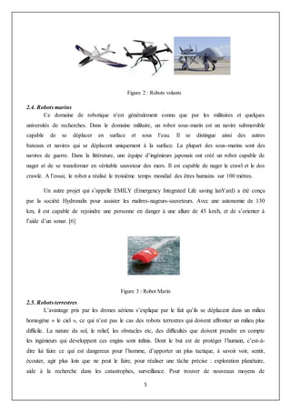 5
Figure 2 : Robots volants
2.4. Robots marins
Ce domaine de robotique n’est généralement connu que par les militaires et quelques
universités de recherches. Dans le domaine militaire, un robot sous-marin est un navire submersible
capable de se déplacer en surface et sous l’eau. Il se distingue ainsi des autres
bateaux et navires qui se déplacent uniquement à la surface. La plupart des sous-marins sont des
navires de guerre. Dans la littérature, une équipe d’ingénieurs japonais ont créé un robot capable de
nager et de se transformer en véritable sauveteur des mers. Il est capable de nager le crawl et le dos
crawlé. A l’essai, le robot a réalisé le troisième temps mondial des êtres humains sur 100 mètres.
Un autre projet qui s’appelle EMILY (Emergency Integrated Life saving lanYard) a été conçu
par la société Hydronalix pour assister les maîtres-nageurs-sauveteurs. Avec une autonomie de 130
km, il est capable de rejoindre une personne en danger à une allure de 45 km/h, et de s’orienter à
l’aide d’un sonar. [6]
Figure 3 : Robot Marin
2.5. Robots terrestres
L’avantage pris par les drones aériens s’explique par le fait qu’ils se déplacent dans un milieu
homogène « le ciel », ce qui n’est pas le cas des robots terrestres qui doivent affronter un milieu plus
difficile. La nature du sol, le relief, les obstacles etc, des difficultés que doivent prendre en compte
les ingénieurs qui développent ces engins sont infinis. Dont le but est de protéger l’humain, c’est-à-
dire lui faire ce qui est dangereux pour l’homme, d’apporter un plus tactique, à savoir voir, sentir,
écouter, agir plus loin que ne peut le faire, pour réaliser une tâche précise : exploration planétaire,
aide à la recherche dans les catastrophes, surveillance. Pour trouver de nouveaux moyens de
 