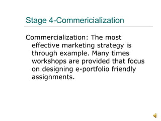 Stage 4-Commericialization  Commercialization: The most effective marketing strategy is through example. Many times workshops are provided that focus on designing e-portfolio friendly assignments. 