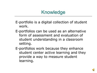 Knowledge E-portfolio is a digital collection of student work. E-portfolios can be used as an alternative form of assessment and evaluation of student understanding in a classroom setting.  E-portfolios work because they enhance student center active learning and they provide a way to measure student learning.  