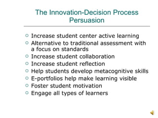The Innovation-Decision Process Persuasion Increase student center active learning Alternative to traditional assessment with a focus on standards Increase student collaboration Increase student reflection Help students develop metacognitive skills E-portfolios help make learning visible Foster student motivation Engage all types of learners 