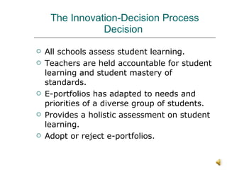 The Innovation-Decision Process Decision  All schools assess student learning. Teachers are held accountable for student learning and student mastery of standards. E-portfolios has adapted to needs and priorities of a diverse group of students.  Provides a holistic assessment on student learning.  Adopt or reject e-portfolios. 