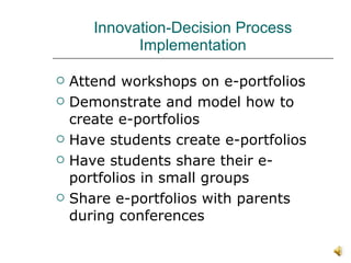 Innovation-Decision Process Implementation Attend workshops on e-portfolios Demonstrate and model how to create e-portfolios Have students create e-portfolios Have students share their e-portfolios in small groups Share e-portfolios with parents during conferences 