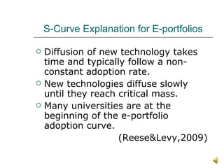 S-Curve Explanation for E-portfolios Diffusion of new technology takes time and typically follow a non-constant adoption rate. New technologies diffuse slowly until they reach critical mass. Many universities are at the beginning of the e-portfolio adoption curve. (Reese&Levy,2009) 