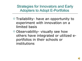 Strategies for Innovators and Early Adopters to Adopt E-Portfolios  Trailability- have an opportunity to experiment with innovation on a limited basis Observability- visually see how others have integrated or utilized e-portfolios in their schools or institutions 